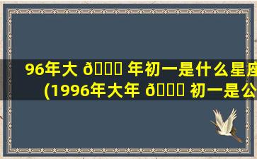 96年大 🍀 年初一是什么星座(1996年大年 🐅 初一是公历几月几号)